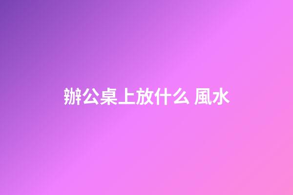 辦公桌上放什么 風水